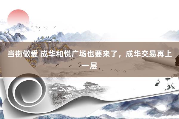当街做爱 成华和悦广场也要来了，成华交易再上一层