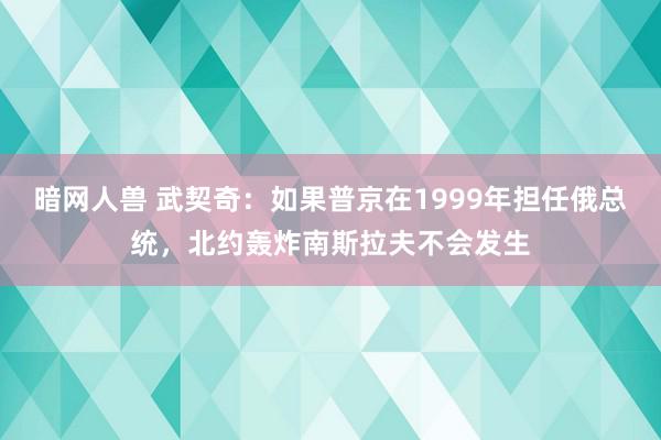 暗网人兽 武契奇：如果普京在1999年担任俄总统，北约轰炸南斯拉夫不会发生