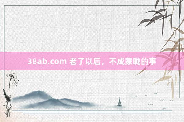 38ab.com 老了以后,不成蒙眬的事
