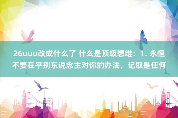 26uuu改成什么了 什么是顶级想维:1. 永恒不要在乎别东说念主对你的办法,记取是任何