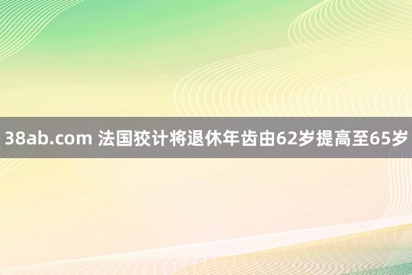 38ab.com 法国狡计将退休年齿由62岁提高至65岁