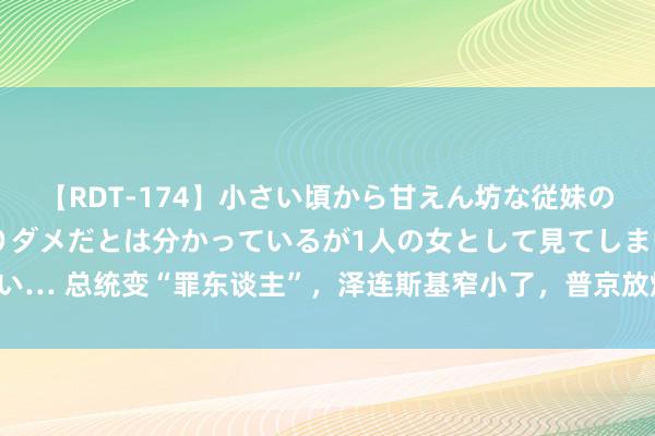 【RDT-174】小さい頃から甘えん坊な従妹の発育途中の躰が気になりダメだとは分かっているが1人の女として見てしまい… 总统变“罪东谈主”，泽连斯基窄小了，普京放烟雾弹，护俄军猛冲猛打