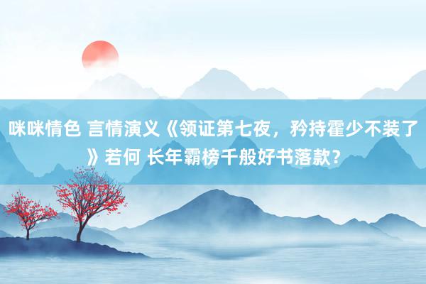 咪咪情色 言情演义《领证第七夜，矜持霍少不装了》若何 长年霸榜千般好书落款？
