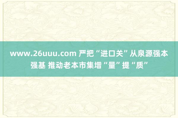 www.26uuu.com 严把“进口关”从泉源强本强基 推动老本市集增“量”提“质”