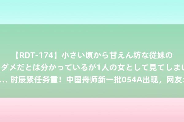 【RDT-174】小さい頃から甘えん坊な従妹の発育途中の躰が気になりダメだとは分かっているが1人の女として見てしまい… 时辰紧任务重！中国舟师新一批054A出现，网友：更先进054B为啥不要了？