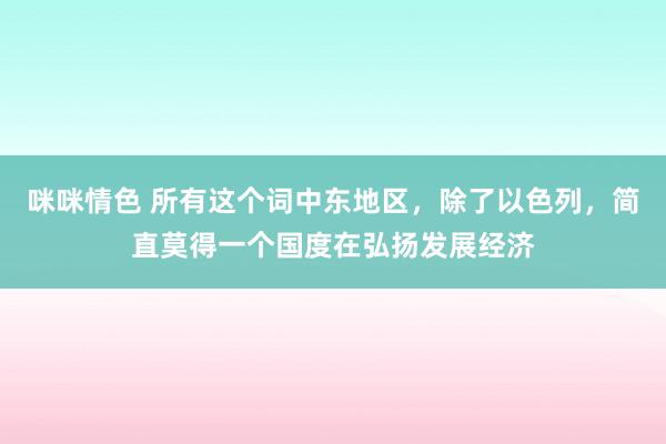 咪咪情色 所有这个词中东地区，除了以色列，简直莫得一个国度在弘扬发展经济