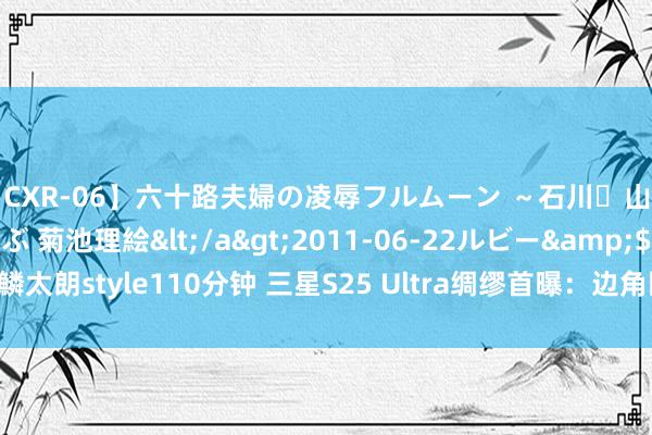【CXR-06】六十路夫婦の凌辱フルムーン ～石川・山中温泉篇～ 中村しのぶ 菊池理絵</a>2011-06-22ルビー&$鱗太朗style110分钟 三星S25 Ultra绸缪首曝：边角回来清翠 钛金属中框变窄