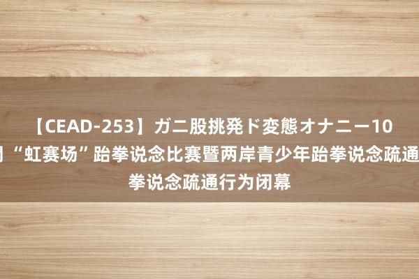 【CEAD-253】ガニ股挑発ド変態オナニー100人8時間 “虹赛场”跆拳说念比赛暨两岸青少年跆拳说念疏通行为闭幕
