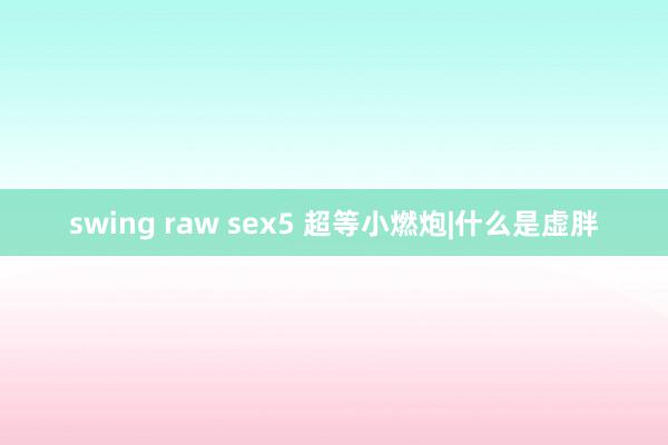 swing raw sex5 超等小燃炮|什么是虚胖