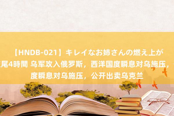 【HNDB-021】キレイなお姉さんの燃え上がる本物中出し交尾4時間 乌军攻入俄罗斯，西洋国度瞬息对乌施压，公开出卖乌克兰