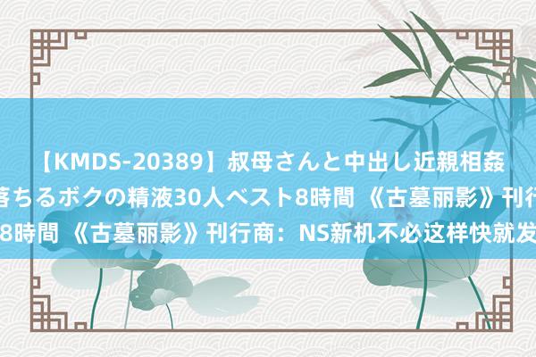 【KMDS-20389】叔母さんと中出し近親相姦 叔母さんの身体を伝い落ちるボクの精液30人ベスト8時間 《古墓丽影》刊行商：NS新机不必这样快就发布