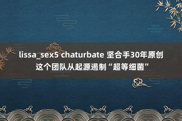 lissa_sex5 chaturbate 坚合手30年原创 这个团队从起源遏制“超等细菌”