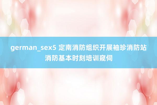 german_sex5 定南消防组织开展袖珍消防站消防基本时刻培训窥伺