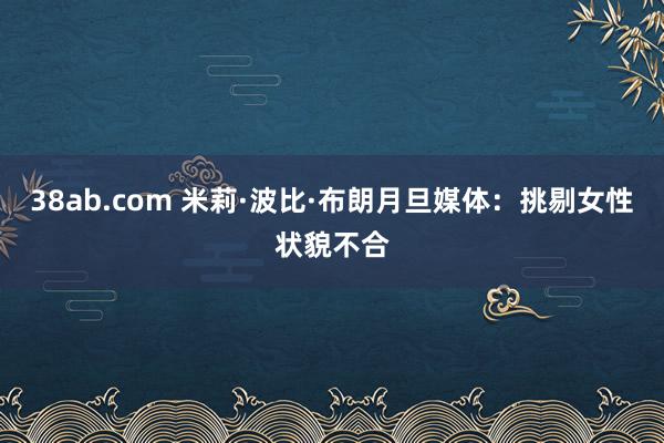 38ab.com 米莉·波比·布朗月旦媒体：挑剔女性状貌不合
