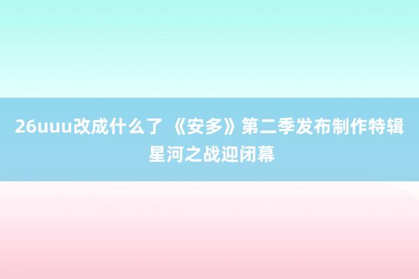 26uuu改成什么了 《安多》第二季发布制作特辑 星河之战迎闭幕