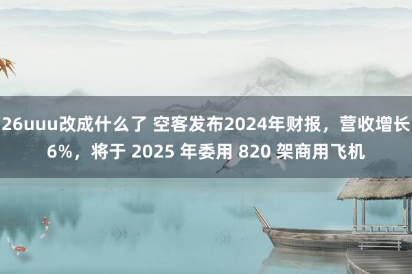 26uuu改成什么了 空客发布2024年财报，营收增长6%，将于 2025 年委用 820 架商用飞机