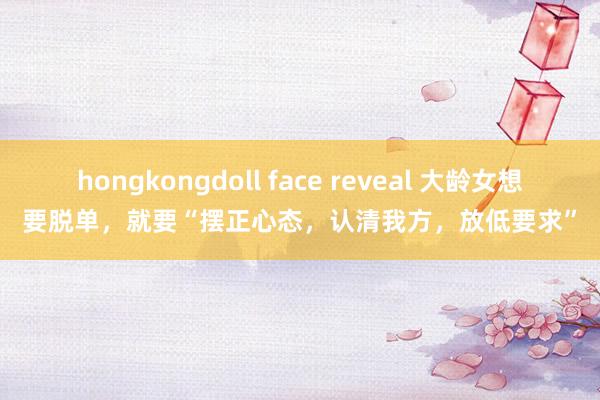 hongkongdoll face reveal 大龄女想要脱单，就要“摆正心态，认清我方，放低要求”