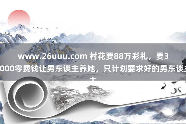www.26uuu.com 村花要88万彩礼，要30000零费钱让男东谈主养她，只计划要求好的男东谈主