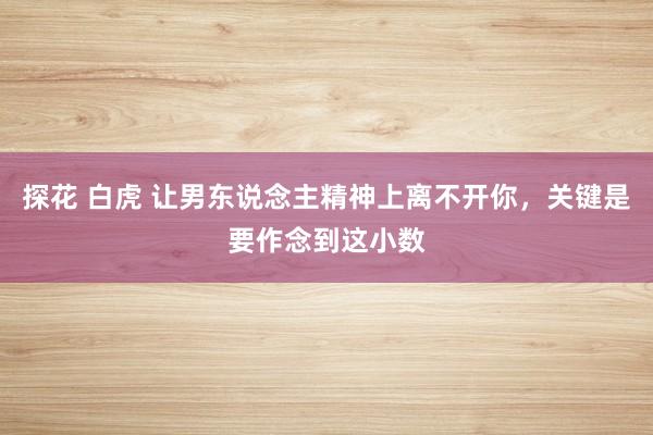 探花 白虎 让男东说念主精神上离不开你，关键是要作念到这小数