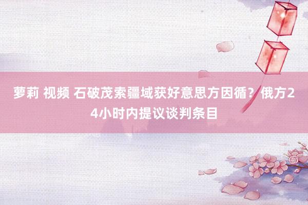 萝莉 视频 石破茂索疆域获好意思方因循？俄方24小时内提议谈判条目