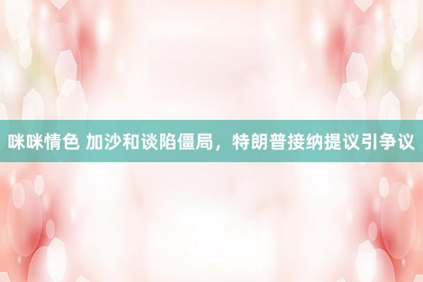 咪咪情色 加沙和谈陷僵局，特朗普接纳提议引争议