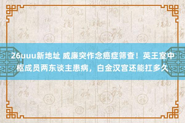 26uuu新地址 威廉突作念癌症筛查！英王室中枢成员两东谈主患病，白金汉宫还能扛多久
