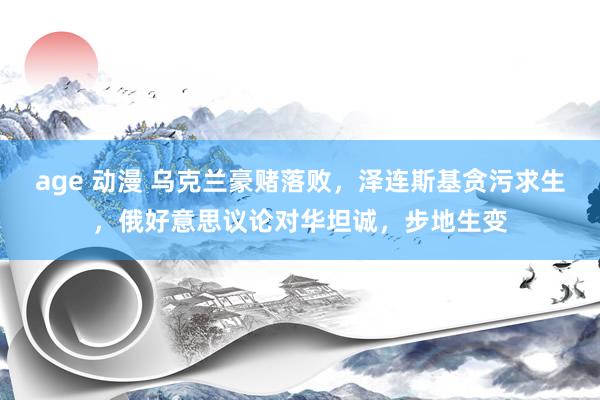 age 动漫 乌克兰豪赌落败，泽连斯基贪污求生，俄好意思议论对华坦诚，步地生变