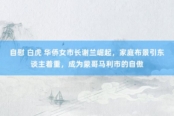 自慰 白虎 华侨女市长谢兰崛起，家庭布景引东谈主着重，成为蒙哥马利市的自傲