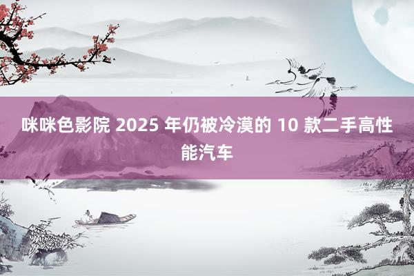 咪咪色影院 2025 年仍被冷漠的 10 款二手高性能汽车