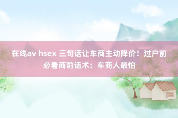 在线av hsex 三句话让车商主动降价！过户前必看商酌话术：车商人最怕