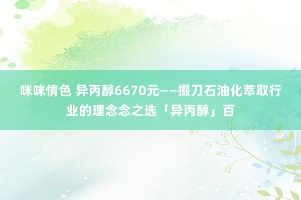 咪咪情色 异丙醇6670元——掇刀石油化萃取行业的理念念之选「异丙醇」百