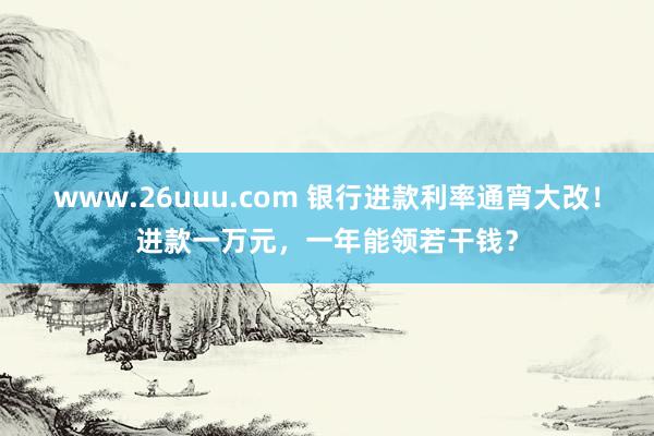 www.26uuu.com 银行进款利率通宵大改！进款一万元，一年能领若干钱？