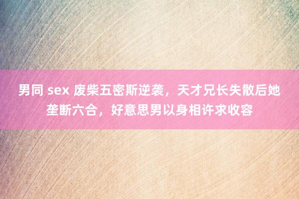 男同 sex 废柴五密斯逆袭，天才兄长失散后她垄断六合，好意思男以身相许求收容