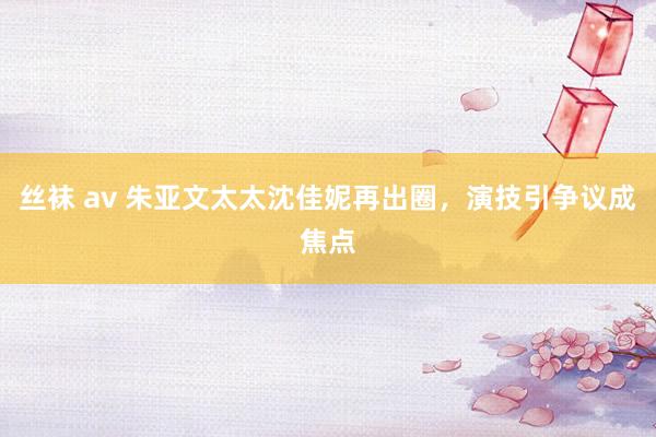 丝袜 av 朱亚文太太沈佳妮再出圈，演技引争议成焦点