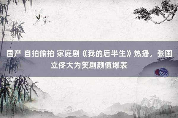 国产 自拍偷拍 家庭剧《我的后半生》热播，张国立佟大为笑剧颜值爆表