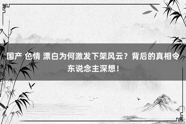 国产 色情 漂白为何激发下架风云？背后的真相令东说念主深想！