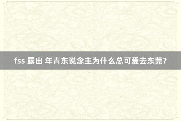 fss 露出 年青东说念主为什么总可爱去东莞？