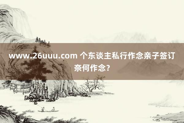 www.26uuu.com 个东谈主私行作念亲子签订奈何作念？