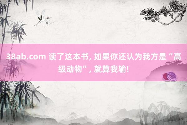 38ab.com 读了这本书, 如果你还认为我方是“高级动物”, 就算我输!