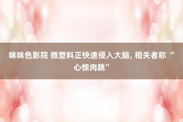 咪咪色影院 微塑料正快速侵入大脑, 相关者称 “心惊肉跳”