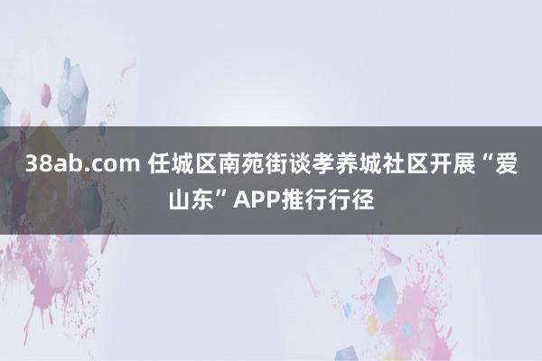 38ab.com 任城区南苑街谈孝养城社区开展“爱山东”APP推行行径