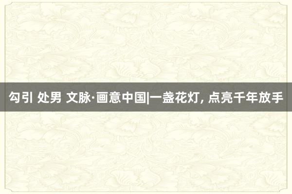 勾引 处男 文脉·画意中国|一盏花灯, 点亮千年放手