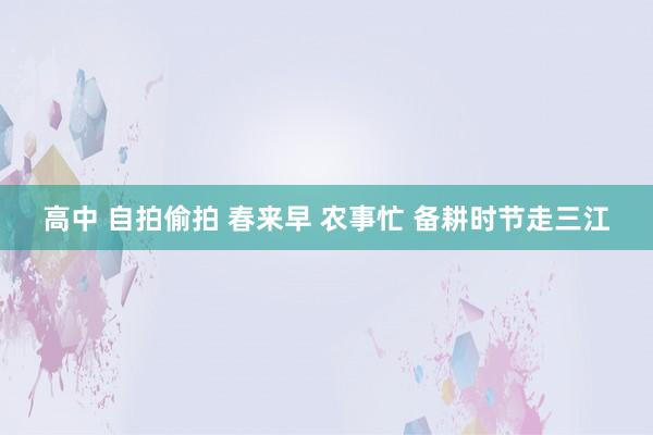 高中 自拍偷拍 春来早 农事忙 备耕时节走三江