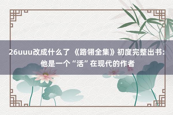 26uuu改成什么了 《路翎全集》初度完整出书: 他是一个“活”在现代的作者