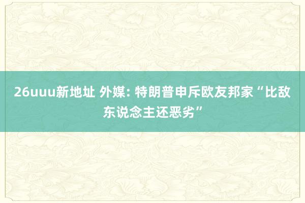 26uuu新地址 外媒: 特朗普申斥欧友邦家“比敌东说念主还恶劣”