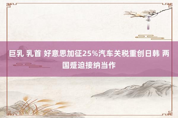 巨乳 乳首 好意思加征25%汽车关税重创日韩 两国蹙迫接纳当作