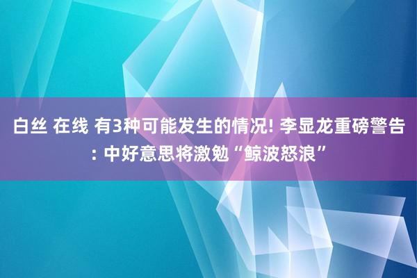 白丝 在线 有3种可能发生的情况! 李显龙重磅警告: 中好意思将激勉“鲸波怒浪”