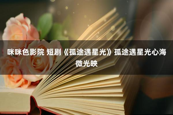 咪咪色影院 短剧《孤途遇星光》孤途遇星光心海微光映