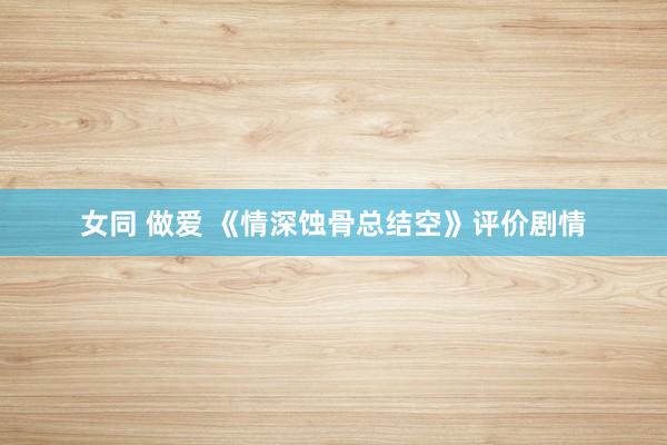 女同 做爱 《情深蚀骨总结空》评价剧情