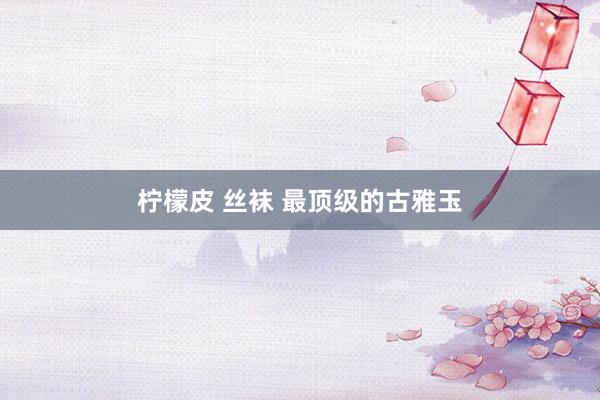 柠檬皮 丝袜 最顶级的古雅玉